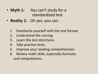 • Myth 1: You can’t study for a
standardized test
• Reality 1: Oh yes, you can.
1. Familiarize yourself with the test format.
2. Understand the scoring.
3. Learn the test directions.
4. Take practice tests.
5. Improve your reading comprehension.
6. Review math skills, especially formulas
and computations.
 