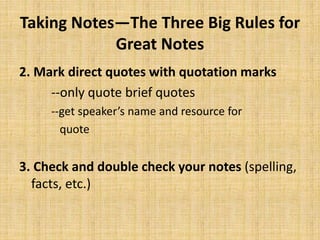 Taking Notes—The Three Big Rules for
Great Notes
2. Mark direct quotes with quotation marks
--only quote brief quotes
--get speaker’s name and resource for
quote
3. Check and double check your notes (spelling,
facts, etc.)
 