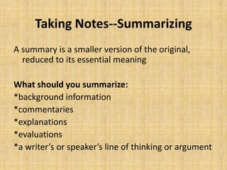Taking Notes--Summarizing
A summary is a smaller version of the original,
reduced to its essential meaning
What should you summarize:
*background information
*commentaries
*explanations
*evaluations
*a writer’s or speaker’s line of thinking or argument
 