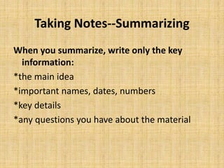 Taking Notes--Summarizing
When you summarize, write only the key
information:
*the main idea
*important names, dates, numbers
*key details
*any questions you have about the material
 