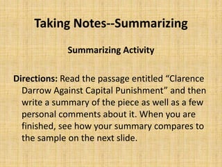 Taking Notes--Summarizing
Summarizing Activity
Directions: Read the passage entitled “Clarence
Darrow Against Capital Punishment” and then
write a summary of the piece as well as a few
personal comments about it. When you are
finished, see how your summary compares to
the sample on the next slide.
 