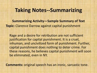 Taking Notes--Summarizing
Summarizing Activity—Sample Summary of Text
Topic: Clarence Darrow against capital punishment
Rage and a desire for retribution are not sufficient
justification for capital punishment. It is a cruel,
inhuman, and uncivilized form of punishment. Further,
capital punishment does nothing to deter crime. For
these reasons, he believes capital punishment will soon
be eliminated, even in NY.
Comments: original speech has an ironic, sarcastic tone.
 