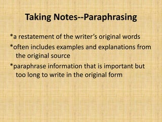 Taking Notes--Paraphrasing
*a restatement of the writer’s original words
*often includes examples and explanations from
the original source
*paraphrase information that is important but
too long to write in the original form
 