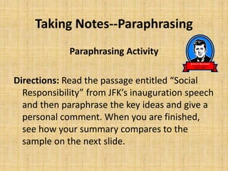 Taking Notes--Paraphrasing
Paraphrasing Activity
Directions: Read the passage entitled “Social
Responsibility” from JFK’s inauguration speech
and then paraphrase the key ideas and give a
personal comment. When you are finished,
see how your summary compares to the
sample on the next slide.
 