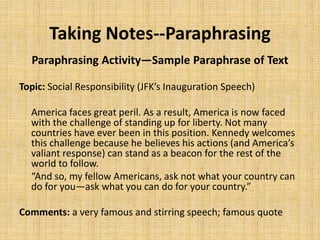 Taking Notes--Paraphrasing
Paraphrasing Activity—Sample Paraphrase of Text
Topic: Social Responsibility (JFK’s Inauguration Speech)
America faces great peril. As a result, America is now faced
with the challenge of standing up for liberty. Not many
countries have ever been in this position. Kennedy welcomes
this challenge because he believes his actions (and America’s
valiant response) can stand as a beacon for the rest of the
world to follow.
“And so, my fellow Americans, ask not what your country can
do for you—ask what you can do for your country.”
Comments: a very famous and stirring speech; famous quote
 