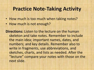 Practice Note-Taking Activity
• How much is too much when taking notes?
• How much is not enough?
Directions: Listen to the lecture on the human
skeleton and take notes. Remember to include
the main idea; important names, dates, and
numbers; and key details. Remember also to
write in fragments, use abbreviations, and
sketches, charts, and lists as needed. After the
“lecture” compare your notes with those on the
next slide.
 