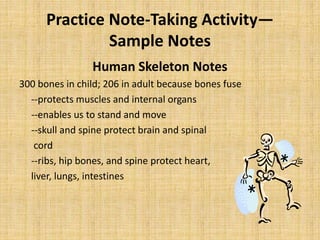 Practice Note-Taking Activity—
Sample Notes
Human Skeleton Notes
300 bones in child; 206 in adult because bones fuse
--protects muscles and internal organs
--enables us to stand and move
--skull and spine protect brain and spinal
cord
--ribs, hip bones, and spine protect heart,
liver, lungs, intestines
 