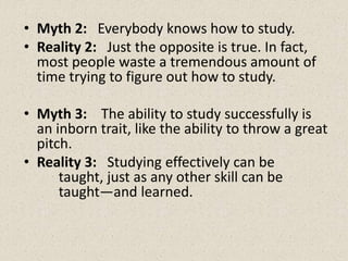 • Myth 2: Everybody knows how to study.
• Reality 2: Just the opposite is true. In fact,
most people waste a tremendous amount of
time trying to figure out how to study.
• Myth 3: The ability to study successfully is
an inborn trait, like the ability to throw a great
pitch.
• Reality 3: Studying effectively can be
taught, just as any other skill can be
taught—and learned.
 