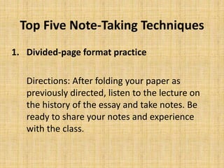 Top Five Note-Taking Techniques
1. Divided-page format practice
Directions: After folding your paper as
previously directed, listen to the lecture on
the history of the essay and take notes. Be
ready to share your notes and experience
with the class.
 