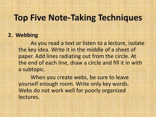 Top Five Note-Taking Techniques
2. Webbing
As you read a text or listen to a lecture, isolate
the key idea. Write it in the middle of a sheet of
paper. Add lines radiating out from the circle. At
the end of each line, draw a circle and fill it in with
a subtopic.
When you create webs, be sure to leave
yourself enough room. Write only key words.
Webs do not work well for poorly organized
lectures.
 