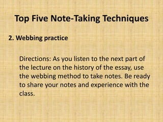 Top Five Note-Taking Techniques
2. Webbing practice
Directions: As you listen to the next part of
the lecture on the history of the essay, use
the webbing method to take notes. Be ready
to share your notes and experience with the
class.
 