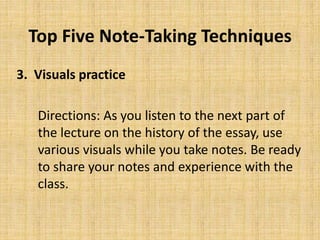 Top Five Note-Taking Techniques
3. Visuals practice
Directions: As you listen to the next part of
the lecture on the history of the essay, use
various visuals while you take notes. Be ready
to share your notes and experience with the
class.
 