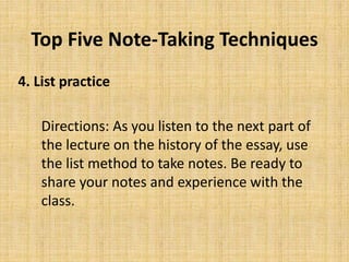 Top Five Note-Taking Techniques
4. List practice
Directions: As you listen to the next part of
the lecture on the history of the essay, use
the list method to take notes. Be ready to
share your notes and experience with the
class.
 