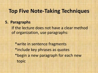 Top Five Note-Taking Techniques
5. Paragraphs
If the lecture does not have a clear method
of organization, use paragraphs:
*write in sentence fragments
*include key phrases as quotes
*begin a new paragraph for each new
topic
 