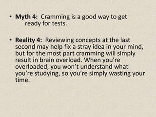 • Myth 4: Cramming is a good way to get
ready for tests.
• Reality 4: Reviewing concepts at the last
second may help fix a stray idea in your mind,
but for the most part cramming will simply
result in brain overload. When you’re
overloaded, you won’t understand what
you’re studying, so you’re simply wasting your
time.
 