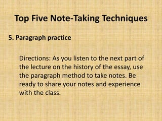Top Five Note-Taking Techniques
5. Paragraph practice
Directions: As you listen to the next part of
the lecture on the history of the essay, use
the paragraph method to take notes. Be
ready to share your notes and experience
with the class.
 