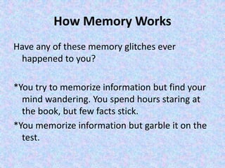 How Memory Works
Have any of these memory glitches ever
happened to you?
*You try to memorize information but find your
mind wandering. You spend hours staring at
the book, but few facts stick.
*You memorize information but garble it on the
test.
 