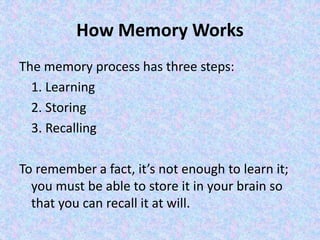 How Memory Works
The memory process has three steps:
1. Learning
2. Storing
3. Recalling
To remember a fact, it’s not enough to learn it;
you must be able to store it in your brain so
that you can recall it at will.
 