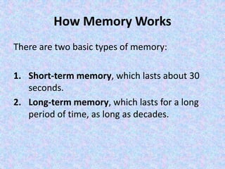 How Memory Works
There are two basic types of memory:
1. Short-term memory, which lasts about 30
seconds.
2. Long-term memory, which lasts for a long
period of time, as long as decades.
 