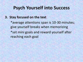 Psych Yourself into Success
3. Stay focused on the text
*average attentions span is 10-30 minutes;
give yourself breaks when memorizing
*set mini goals and reward yourself after
reaching each goal
 