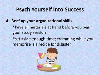 Psych Yourself into Success
4. Beef up your organizational skills
*have all materials at hand before you begin
your study session
*set aside enough time; cramming while you
memorize is a recipe for disaster
 