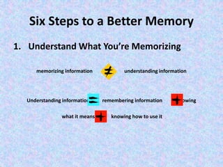 Six Steps to a Better Memory
1. Understand What You’re Memorizing
memorizing information understanding information
Understanding information remembering information knowing
what it means knowing how to use it
 