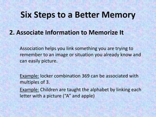 Six Steps to a Better Memory
2. Associate Information to Memorize It
Association helps you link something you are trying to
remember to an image or situation you already know and
can easily picture.
Example: locker combination 369 can be associated with
multiples of 3.
Example: Children are taught the alphabet by linking each
letter with a picture (“A” and apple)
 