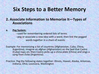 Six Steps to a Better Memory
2. Associate Information to Memorize It—Types of
Associations
a. Peg System:
--used for remembering ordered lists of terms
--peg or associate a new idea with a word; then link the pegged
words together in a chain of events
Example: For memorizing a list of countries (Afghanistan, Cuba, China,
Argentina), imagine an afghan (Afghanistan) on the bed that Castro
(Cuba) naps on; then Castro picks up a china plate (China) and sings a
song from Evita (Argentina).
Practice: Peg the following states together: Illinois, Hawaii, Alaska, Arkansas,
Indiana, Ohio, Louisiana, Washington
 