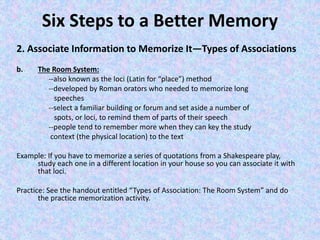 Six Steps to a Better Memory
2. Associate Information to Memorize It—Types of Associations
b. The Room System:
--also known as the loci (Latin for “place”) method
--developed by Roman orators who needed to memorize long
speeches
--select a familiar building or forum and set aside a number of
spots, or loci, to remind them of parts of their speech
--people tend to remember more when they can key the study
context (the physical location) to the text
Example: If you have to memorize a series of quotations from a Shakespeare play,
study each one in a different location in your house so you can associate it with
that loci.
Practice: See the handout entitled “Types of Association: The Room System” and do
the practice memorization activity.
 
