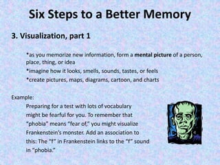 Six Steps to a Better Memory
3. Visualization, part 1
*as you memorize new information, form a mental picture of a person,
place, thing, or idea
*imagine how it looks, smells, sounds, tastes, or feels
*create pictures, maps, diagrams, cartoon, and charts
Example:
Preparing for a test with lots of vocabulary
might be fearful for you. To remember that
“phobia” means “fear of,” you might visualize
Frankenstein’s monster. Add an association to
this: The “f” in Frankenstein links to the “f” sound
in “phobia.”
 