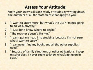 Assess Your Attitude:
*Rate your study skills and study attitudes by writing down
the numbers of all the statements that apply to you:
1. “I want to study more, but what’s the use? I’m not going
to do well, anyway.”
2. “I just don’t know where to begin.”
3. “The teacher doesn’t like me.”
4. “I can’t get my head into studying because I’m not sure
what I want to study.”
5. “I can never find my books and all the other supplies I
need.”
6. “Because of family situations or other obligations, I keep
missing class. I never seem to know what’s going on in
class.”
 