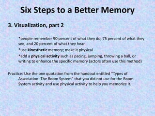 Six Steps to a Better Memory
3. Visualization, part 2
*people remember 90 percent of what they do, 75 percent of what they
see, and 20 percent of what they hear
*use kinesthetic memory; make it physical
*add a physical activity such as pacing, jumping, throwing a ball, or
writing to enhance the specific memory (actors often use this method)
Practice: Use the one quotation from the handout entitled “Types of
Association: The Room System” that you did not use for the Room
System activity and use physical activity to help you memorize it.
 