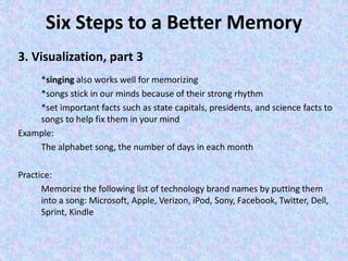 Six Steps to a Better Memory
3. Visualization, part 3
*singing also works well for memorizing
*songs stick in our minds because of their strong rhythm
*set important facts such as state capitals, presidents, and science facts to
songs to help fix them in your mind
Example:
The alphabet song, the number of days in each month
Practice:
Memorize the following list of technology brand names by putting them
into a song: Microsoft, Apple, Verizon, iPod, Sony, Facebook, Twitter, Dell,
Sprint, Kindle
 