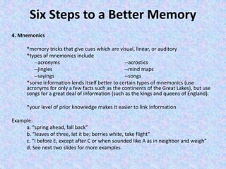Six Steps to a Better Memory
4. Mnemonics
*memory tricks that give cues which are visual, linear, or auditory
*types of mnemonics include
--acronyms --acrostics
--jingles --mind maps
--sayings --songs
*some information lends itself better to certain types of mnemonics (use
acronyms for only a few facts such as the continents of the Great Lakes), but use
songs for a great deal of information (such as the kings and queens of England).
*your level of prior knowledge makes it easier to link information
Example:
a. “spring ahead, fall back”
b. “leaves of three, let it be; berries white, take flight”
c. “I before E, except after C or when sounded like A as in neighbor and weigh”
d. See next two slides for more examples
 