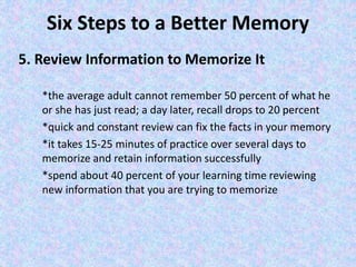 Six Steps to a Better Memory
5. Review Information to Memorize It
*the average adult cannot remember 50 percent of what he
or she has just read; a day later, recall drops to 20 percent
*quick and constant review can fix the facts in your memory
*it takes 15-25 minutes of practice over several days to
memorize and retain information successfully
*spend about 40 percent of your learning time reviewing
new information that you are trying to memorize
 