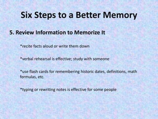 Six Steps to a Better Memory
5. Review Information to Memorize It
*recite facts aloud or write them down
*verbal rehearsal is effective; study with someone
*use flash cards for remembering historic dates, definitions, math
formulas, etc.
*typing or rewriting notes is effective for some people
 