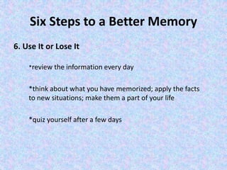 Six Steps to a Better Memory
6. Use It or Lose It
*review the information every day
*think about what you have memorized; apply the facts
to new situations; make them a part of your life
*quiz yourself after a few days
 