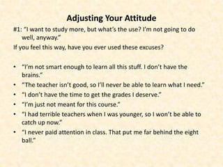Adjusting Your Attitude
#1: “I want to study more, but what’s the use? I’m not going to do
well, anyway.”
If you feel this way, have you ever used these excuses?
• “I’m not smart enough to learn all this stuff. I don’t have the
brains.”
• “The teacher isn’t good, so I’ll never be able to learn what I need.”
• “I don’t have the time to get the grades I deserve.”
• “I’m just not meant for this course.”
• “I had terrible teachers when I was younger, so I won’t be able to
catch up now.”
• “I never paid attention in class. That put me far behind the eight
ball.”
 