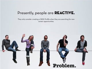 Presently, people are reactive. 
They only consider creating a SEEK Profile when they are searching for new 
career opportunities. 
Problem. 
 