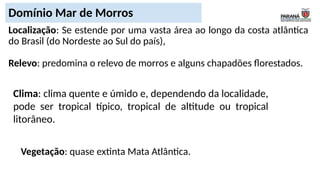 Localização: Se estende por uma vasta área ao longo da costa atlântica
do Brasil (do Nordeste ao Sul do país),
Relevo: predomina o relevo de morros e alguns chapadões florestados.
Domínio Mar de Morros
Clima: clima quente e úmido e, dependendo da localidade,
pode ser tropical típico, tropical de altitude ou tropical
litorâneo.
Vegetação: quase extinta Mata Atlântica.
 