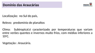 Domínio das Araucárias
Localização: no Sul do país,
Relevo: predomínio de planaltos
Clima: Subtropical,é caracterizado por temperaturas que variam
entre verões quentes e invernos muito frios, com médias inferiores a
10o
C.
Vegetação : Araucária.
 