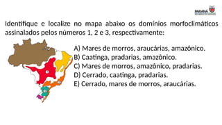Identifique e localize no mapa abaixo os domínios morfoclimáticos
assinalados pelos números 1, 2 e 3, respectivamente:
A) Mares de morros, araucárias, amazônico.
B) Caatinga, pradarias, amazônico.
C) Mares de morros, amazônico, pradarias.
D) Cerrado, caatinga, pradarias.
E) Cerrado, mares de morros, araucárias.
 