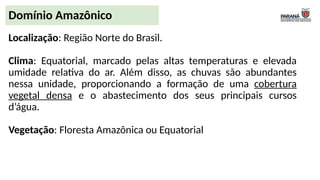 Localização: Região Norte do Brasil.
Clima: Equatorial, marcado pelas altas temperaturas e elevada
umidade relativa do ar. Além disso, as chuvas são abundantes
nessa unidade, proporcionando a formação de uma cobertura
vegetal densa e o abastecimento dos seus principais cursos
d’água.
Vegetação: Floresta Amazônica ou Equatorial
Domínio Amazônico
 
