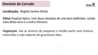 .
Localização: Região Centro-Oeste.
Clima:Tropical típico, com duas estações do ano bem definidas, sendo
uma delas seca e a outra chuvosa.
Domínio do Cerrado
Vegetação: são as árvores de pequeno e médio porte com troncos
retorcidos e solo coberto de gramíneas altas.
 