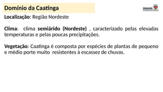 Localização: Região Nordeste
Clima: clima semiárido (Nordeste) , caracterizado pelas elevadas
temperaturas e pelas poucas precipitações.
Vegetação: Caatinga é composta por espécies de plantas de pequeno
e médio porte muito resistentes à escassez de chuvas.
Domínio da Caatinga
 
