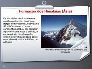 Page 4 Formação dos Himalaias (Ásia) Os Himalaias resultam de uma colisão continente - continente (forças compressivas), ocorrida há 50 milhões de anos; a placa euroasiática acabou por obductar a placa indiana. Após a colisão, a convergência das placas deu origem aos Himalaias (cujo ponto mais alto se localiza a 8 854m de altitude).  O monte Evereste integra-se na cordilheira dos Himalaias 
