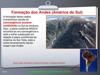 Page 6 Formação dos Andes (América do Sul) A formação desta cadeia montanhosa resulta da  convergência oceano-continente  no Sul da América. Aqui, a placa oceânica NAZCA encontra-se em convergência e está a sofrer subducção em relação à placa continental da América do Sul. Esta, está a sofrer levantamento dando origem aos Andes.  Aqui são sentidos sismos fortes e destruidores. Localização da cordilheira dos Andes 