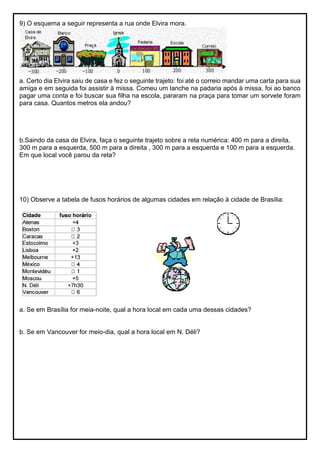 9) O esquema a seguir representa a rua onde Elvira mora.
a. Certo dia Elvira saiu de casa e fez o seguinte trajeto: foi até o correio mandar uma carta para sua
amiga e em seguida foi assistir à missa. Comeu um lanche na padaria após à missa, foi ao banco
pagar uma conta e foi buscar sua filha na escola, pararam na praça para tomar um sorvete foram
para casa. Quantos metros ela andou?
b.Saindo da casa de Elvira, faça o seguinte trajeto sobre a reta numérica: 400 m para a direita,
300 m para a esquerda, 500 m para a direita , 300 m para a esquerda e 100 m para a esquerda.
Em que local você parou da reta?
10) Observe a tabela de fusos horários de algumas cidades em relação à cidade de Brasília:
a. Se em Brasília for meia-noite, qual a hora local em cada uma dessas cidades?
b. Se em Vancouver for meio-dia, qual a hora local em N. Déli?
 