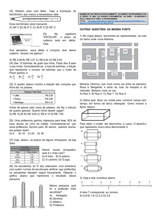 22) Roberto está com febre. Veja a ilustração do
termômetro que marca a temperatura dele
Esse termômetro está marcando
A) 39º C B) 39,3º C C) 39,5º C D) 40º C
23) Na papelaria
“ESCOLAR”, o preço do
caderno está em oferta.
Veja.
Ana aproveitou essa oferta e comprou dois desse
caderno. Quanto ela gastou?
A) R$ 2,00 B) R$ 3,27 C) R$ 6,44 D) R$ 6,54
24) Das 15 bolinhas de gude que tinha, Paulo deu 6 para
o seu irmão. Considerando-se o total de bolinhas, a fração
que representa o número de bolinhas que o irmão de
Paulo ganhou é
A)
6
15
B)
9
15
C)
15
9
D)
15
6
25) O quadro abaixo mostra a relação das compras que
Aline fez na padaria.
Antes de passar pelo caixa da padaria, ela fez o cálculo
de quanto gastará. Quanto Aline deverá pagar?
A) R$ 10,20 B) R$ 9,00 C) R$ 6,10 D) R$ 7,90
26) Uma professora ganhou ingressos para levar 50% de
seus alunos ao circo da cidade. Considerando-se que
essa professora leciona para 36 alunos, quantos alunos
ela poderá levar?
A) 9 B) 18 C) 24 D) 36
27) Veja, abaixo, os preços de alguns brinquedos da loja
Seta
Dentre esses brinquedos
qual é o mais caro?
A) A bola. B) A peteca
C) O carrinho D) O jogo.
28) Os estudantes do 5º ano realizaram uma entrevista
com quatro turmas da escola para verificar que profissões
os estudantes desejam seguir futuramente. Observe o
gráfico abaixo que representa o resultado dessa
pesquisa.
Nessa pesquisa qual
foi a profissão mais
escolhida?
A) Advogado.
B) Dentista.
C) Médico.
D) Professor.
EXEMPLOS DE ITENS NO DETALHAMENTO DA MATRIZ DE REFERÊNCIA DA
4ª SÉRIE / 5º ANO DO ENSINO FUNDAMENTAL DO SAEB – ELABORAD O
PELO CAEd/UFJF PARA O PROEB/SIMAVE
Fonte: http://www.portalavaliacao.caedufjf.net/wp-content/uploads/2012/02/Guia_D e_-
Elabora%C3%A7%C3%A3o_De_Itens_MT.pdf
OUTRAS QUESTÕES DA MESMA FONTE
1) No mapa abaixo, encontram-se representadas as ruas
do bairro onde mora Mariana.
Mariana informou que mora numa rua entre as avenidas
Rosa e Margarida e entre as ruas do hospital e do
mercado. Mariana mora na rua
A) Rua 4. B) Rua 5. C) Rua 7. D) Rua 9.
2) Glória quer fazer um molde para construir caixas sem
tampa, em forma de bloco retangular. Como mostra a
figura abaixo.
Para obter o molde, ela desmontou a caixa. O desenho
que representa essa caixa desmontada é
3) Veja a reta numérica abaixo
A letra T corresponde ao número
A) 0,8 B) 1,8 C) 2,5 D) 2,8
 