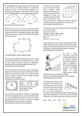 2
7) A capacidade dotanque de gasolinadocarrode João
é de 50 litros. As figuras mostram o medidor de
gasolina do carro no momento de partida e no
momento de chegada de uma viagem feita por João.
Quantoslitrosde gasolina João gastou nesta viagem?
(A) 10 (B) 15 (C) 18 (D) 25 (E) 30
8) Daniela quer cercar o terreno representado pela
figura.Nessafiguradoisladosconsecutivossãosempre
perpendiculares e as medidas de alguns lados estão
indicadasemmetros.Quantosmetrosde cercaDaniela
terá que comprar?
(A) 140 (B) 280 (C) 320 (D) 1 800 (E) 4 800
9) O Campeonato2005 é disputadopor22 times.Cada
time enfrentacadaumdosoutrosduas vezes,umavez
em seu campo e outra no campo do adversário.
Quantas partidas serão disputadas por cada time?
(A) 40 (B) 41 (C) 42 (D) 43 (E) 44
10) Um time ganha 3 pontos por vitória, 1 ponto por
empate e nenhumpontoemcaso de derrota.Até hoje
cada time já disputou 20 jogos. Se um desses times
venceu 8 jogos e perdeu outros 8 jogos, quantos
pontos ele tem até agora?
(A) 23 (B) 25 (C) 26 (D) 27 (E) 28
11) Qual é a medida do menor
ângulo formado pelos
ponteiros de um relógio
quando ele marca 2 horas?
(A) 30o
(B) 45o
(C) 60o
(D) 75 o
(E) 90o
12) Uma folha quadrada foi cortada em quadrados
menoresdaseguintemaneira:umquadradode área16
cm2
, cinco quadrados de área 4 cm2
cada um e treze
quadrados de área 1 cm2
cada um. Qual era a medida
do lado da folha, antes de ela ser cortada?
(A) 3 cm (B) 4 cm (C) 5 cm (D) 7 cm (E) 8 cm
13) Um cubo de madeira
tem 3 cm de aresta. Duas
faces opostas foram
pintadas de amarelo e as
outras quatro faces foram
pintadas de verde. Em
seguidaocubo foi serrado
em 27 cubinhos de 1 cm
de aresta, conforme indicado no desenho. Quantos
cubinhos têm faces pintadas com as duas cores?
(A) 16 (B) 18 (C) 20 (D) 22 (E) 24
14) Qual das expressões abaixo tem como resultado
um número ímpar?
(A) 7 x 5 x 11 x 13 x 2
(B) (2005 - 2003) x (2004 + 2003)
(C) 7 + 9 + 11 + 13 + 15 + 17
(D) 52
+ 32
(E) 3 x 5 + 7 x 9 + 11 x 13
15) Os bilhetesde uma rifasão numeradosde 1 000 a
9 999. Marcelo comprou todosos bilhetesnosquaiso
algarismosete aparece exatamente trêsvezese ozero
não aparece. Quantos bilhetes Marcelo comprou?
(A) 32 (B) 36 (C) 45 (D) 46 (E) 48
16) Rosa e Maria
começam a subir uma
escada de 100 degraus
no mesmo instante.
Rosasobe 10 degrausa
cada 15 segundos e
Maria sobe 10 degraus
a cada 20 segundos.
Quando uma delas
chegar ao último
degrau, quanto tempo
faltará para a outra completar a subida?
(A) meio minuto (B) 40 segundos (C) 45 segundos
(D) 50 segundos (E) 1 minuto
17) Valdemar vai construir um
muro de 2 m de altura por 7m
de comprimento. Ele vai usar
tijolosde 5cmde altura por 20
cm de comprimento unidos
por uma fina camada de
cimento,conforme indicadonafigura.Sabendoque os
tijolos são vendidos em milheiros, quantos milheiros
Valdemar vai ter que comprar para construir o muro?
(A) 1 (B) 2 (C) 3 (D) 4 (E) 5
 